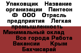 Упаковщик › Название организации ­ Пантеон-Ф, ООО › Отрасль предприятия ­ Легкая промышленность › Минимальный оклад ­ 20 000 - Все города Работа » Вакансии   . Крым,Бахчисарай